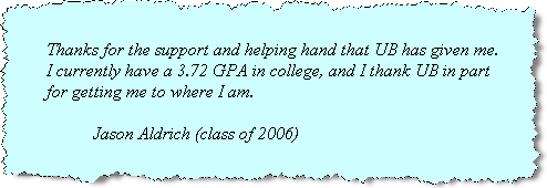 Testimonial by Jason Aldrich (class of 2006): Thanks for the support and help that UB has given me. I currently have a 3.72 GPA in college, and I thank UB in part of getting me to where I am.